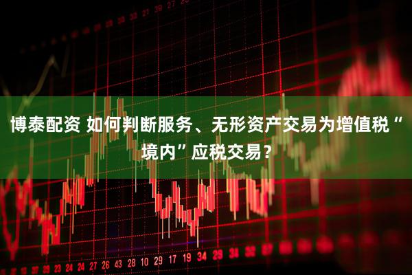 博泰配资 如何判断服务、无形资产交易为增值税“境内”应税交易？