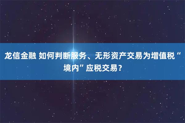 龙信金融 如何判断服务、无形资产交易为增值税“境内”应税交易？