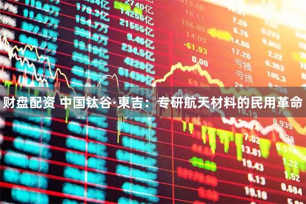 财盘配资 中国钛谷·東吉：专研航天材料的民用革命
