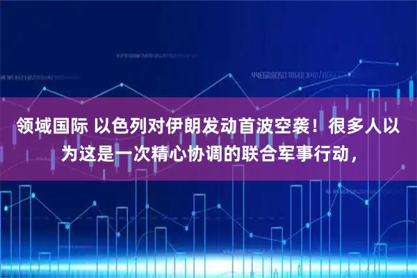 领域国际 以色列对伊朗发动首波空袭！很多人以为这是一次精心协调的联合军事行动，