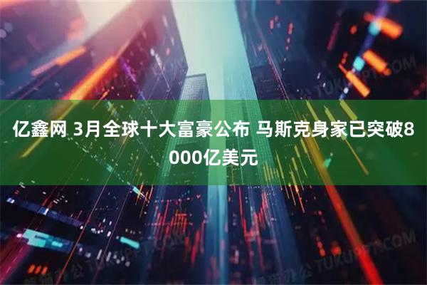 亿鑫网 3月全球十大富豪公布 马斯克身家已突破8000亿美元