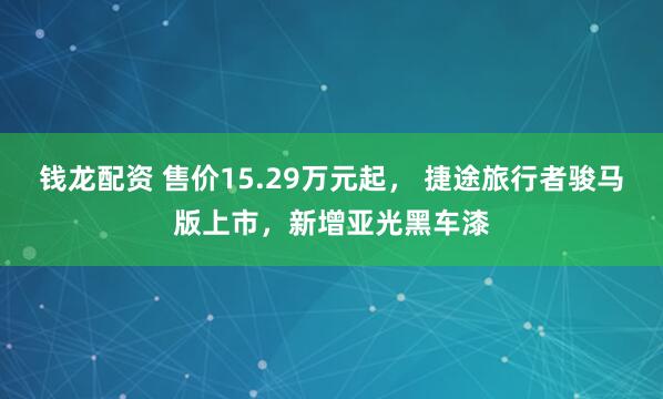 钱龙配资 售价15.29万元起， 捷途旅行者骏马版上市，新增亚光黑车漆