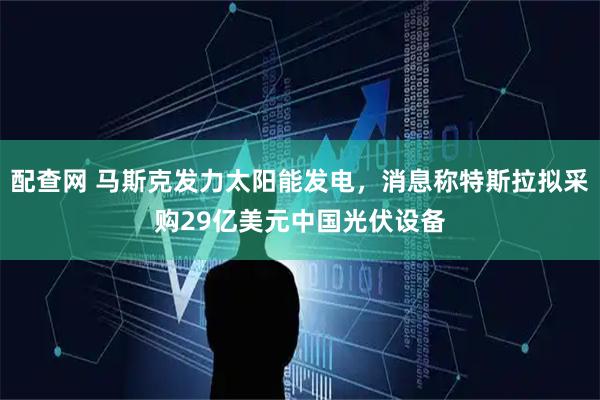 配查网 马斯克发力太阳能发电，消息称特斯拉拟采购29亿美元中国光伏设备