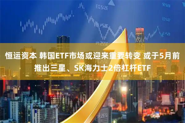 恒运资本 韩国ETF市场或迎来重要转变 或于5月前推出三星、SK海力士2倍杠杆ETF