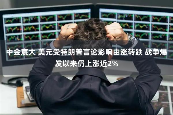 中金宸大 美元受特朗普言论影响由涨转跌 战争爆发以来仍上涨近2%