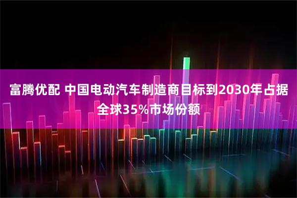 富腾优配 中国电动汽车制造商目标到2030年占据全球35%市场份额