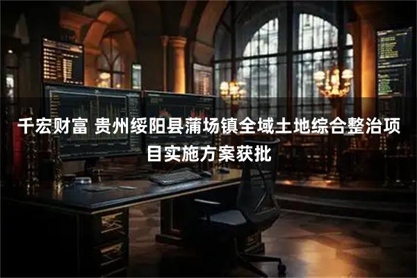 千宏财富 贵州绥阳县蒲场镇全域土地综合整治项目实施方案获批