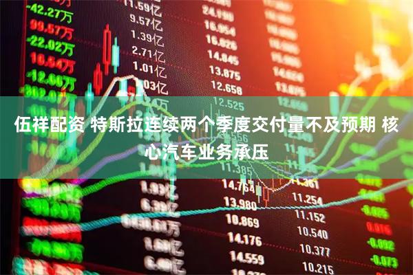 伍祥配资 特斯拉连续两个季度交付量不及预期 核心汽车业务承压
