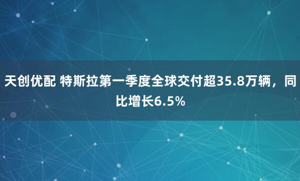天创优配 特斯拉第一季度全球交付超35.8万辆，同比增长6.5%