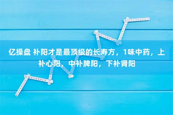 亿操盘 补阳才是最顶级的长寿方，1味中药，上补心阳，中补脾阳，下补肾阳