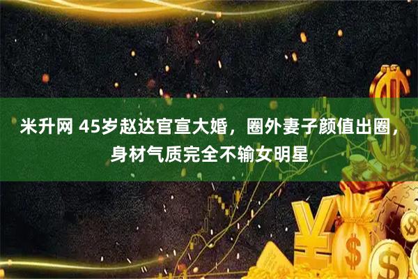 米升网 45岁赵达官宣大婚，圈外妻子颜值出圈，身材气质完全不输女明星