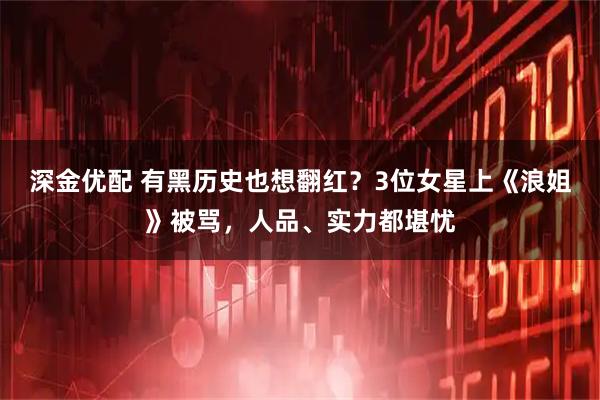 深金优配 有黑历史也想翻红？3位女星上《浪姐》被骂，人品、实力都堪忧