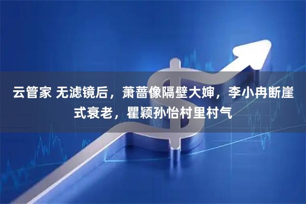 云管家 无滤镜后，萧蔷像隔壁大婶，李小冉断崖式衰老，瞿颖孙怡村里村气