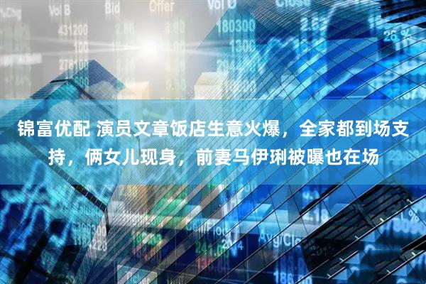 锦富优配 演员文章饭店生意火爆，全家都到场支持，俩女儿现身，前妻马伊琍被曝也在场