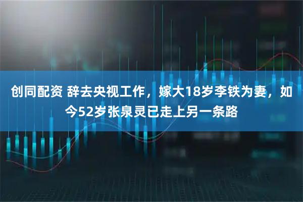 创同配资 辞去央视工作，嫁大18岁李铁为妻，如今52岁张泉灵已走上另一条路