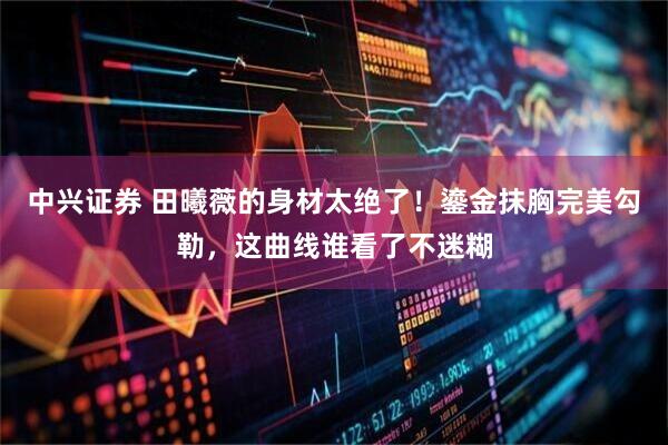 中兴证券 田曦薇的身材太绝了！鎏金抹胸完美勾勒，这曲线谁看了不迷糊