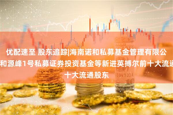 优配速至 股东追踪|海南诺和私募基金管理有限公司-诺和源峰1号私募证券投资基金等新进英搏尔前十大流通股东
