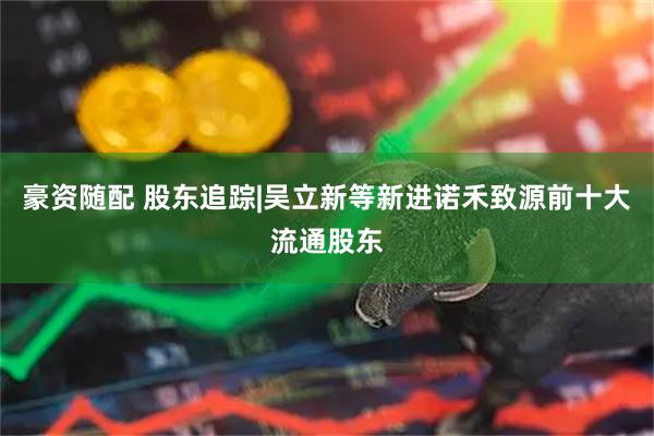 豪资随配 股东追踪|吴立新等新进诺禾致源前十大流通股东