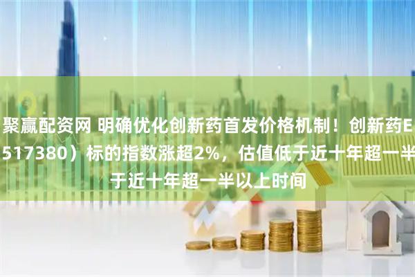 聚赢配资网 明确优化创新药首发价格机制！创新药ETF天弘（517380）标的指数涨超2%，估值低于近十年超一半以上时间
