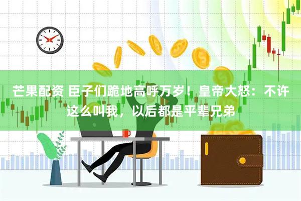 芒果配资 臣子们跪地高呼万岁！皇帝大怒：不许这么叫我，以后都是平辈兄弟