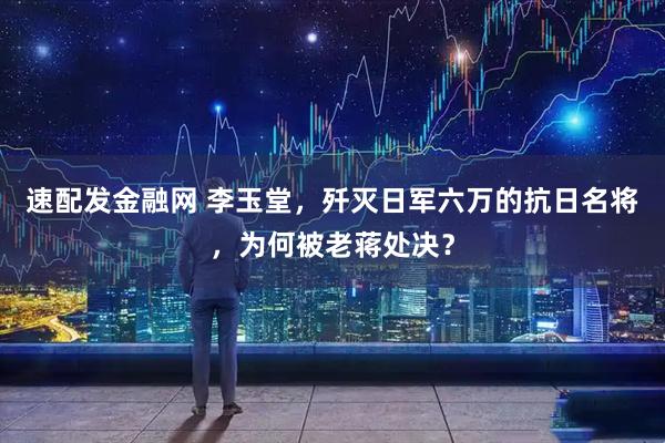 速配发金融网 李玉堂，歼灭日军六万的抗日名将，为何被老蒋处决？