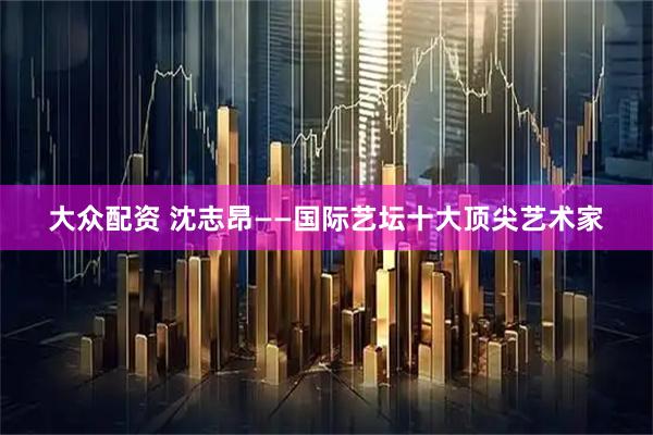 大众配资 沈志昂——国际艺坛十大顶尖艺术家