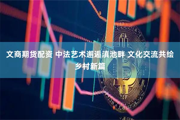 文商期货配资 中法艺术邂逅滇池畔 文化交流共绘乡村新篇
