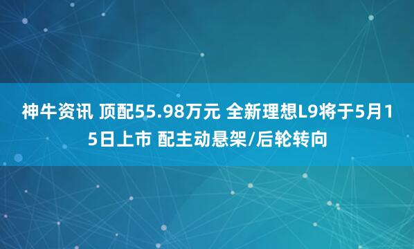 神牛资讯 顶配55.98万元 全新理想L9将于5月15日上市 配主动悬架/后轮转向