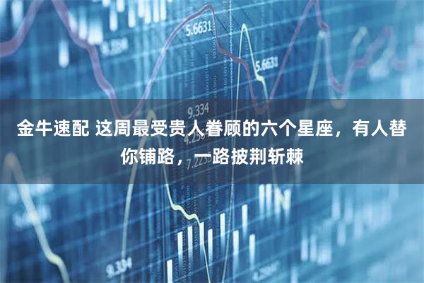 金牛速配 这周最受贵人眷顾的六个星座，有人替你铺路，一路披荆斩棘