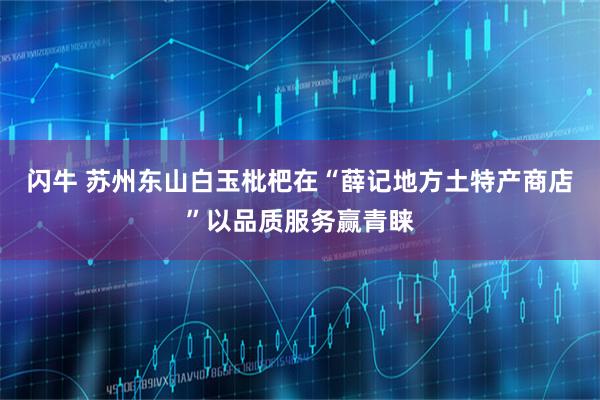闪牛 苏州东山白玉枇杷在“薛记地方土特产商店”以品质服务赢青睐