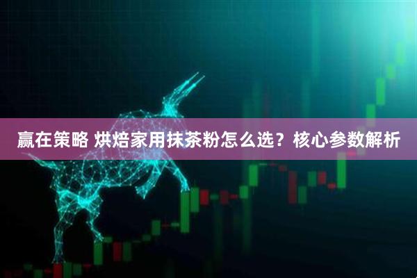 赢在策略 烘焙家用抹茶粉怎么选？核心参数解析