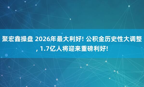 聚宏鑫操盘 2026年最大利好! 公积金历史性大调整, 1.7亿人将迎来重磅利好!