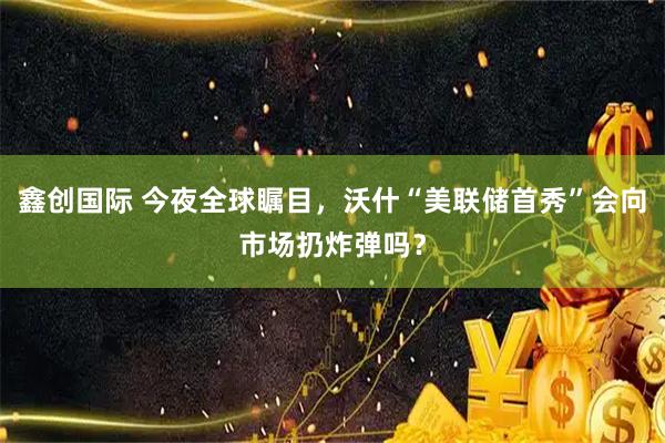 鑫创国际 今夜全球瞩目，沃什“美联储首秀”会向市场扔炸弹吗？