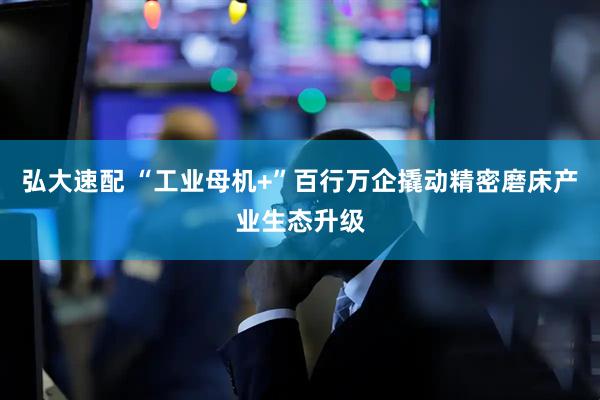 弘大速配 “工业母机+”百行万企撬动精密磨床产业生态升级