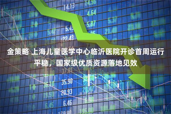 金策略 上海儿童医学中心临沂医院开诊首周运行平稳，国家级优质资源落地见效