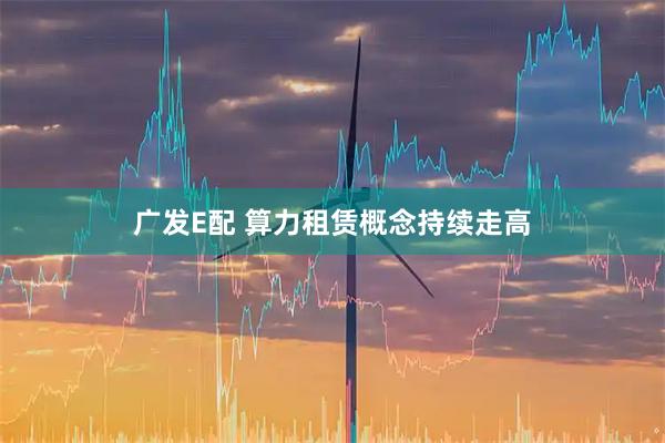 广发E配 算力租赁概念持续走高