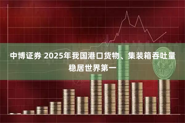 中博证券 2025年我国港口货物、集装箱吞吐量稳居世界第一