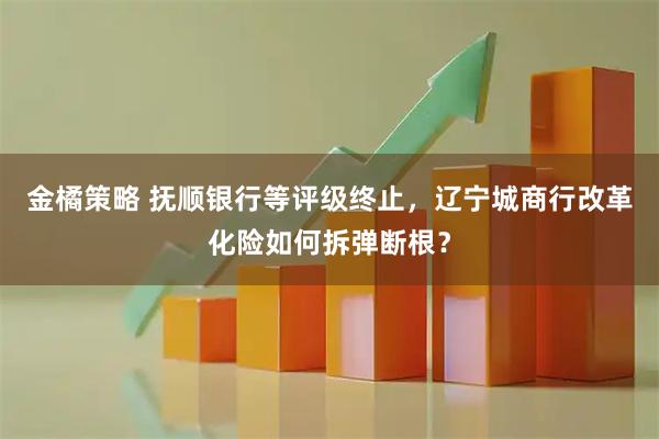 金橘策略 抚顺银行等评级终止,辽宁城商行改革化险如何拆弹断根?