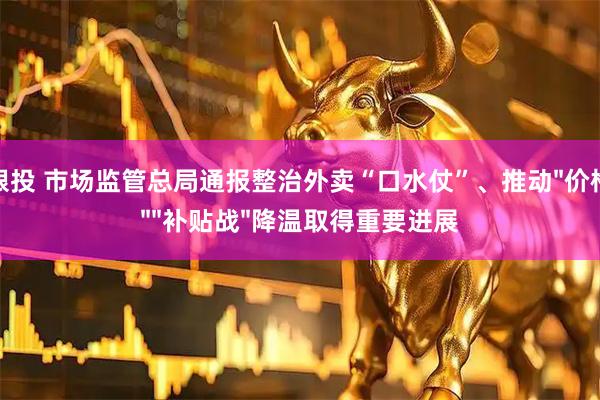牛跟投 市场监管总局通报整治外卖“口水仗”、推动"价格战""补贴战"降温取得重要进展