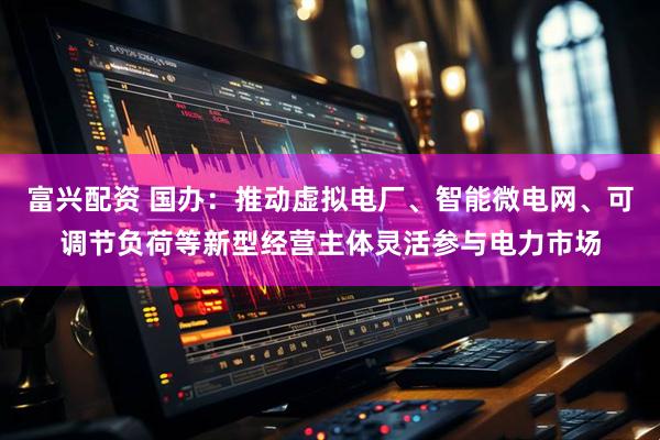 富兴配资 国办：推动虚拟电厂、智能微电网、可调节负荷等新型经营主体灵活参与电力市场