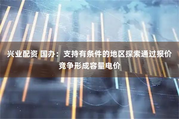兴业配资 国办：支持有条件的地区探索通过报价竞争形成容量电价
