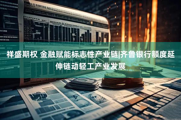 祥盛期权 金融赋能标志性产业链|齐鲁银行额度延伸链动轻工产业发展