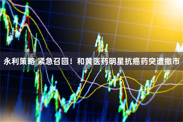 永利策略 紧急召回！和黄医药明星抗癌药突遭撤市
