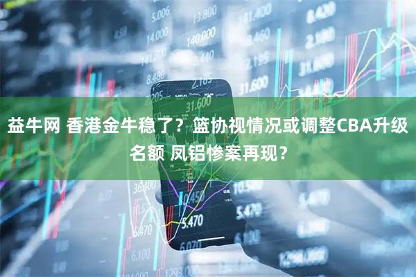 益牛网 香港金牛稳了？篮协视情况或调整CBA升级名额 凤铝惨案再现？