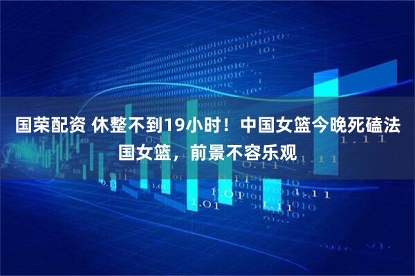 国荣配资 休整不到19小时！中国女篮今晚死磕法国女篮，前景不容乐观