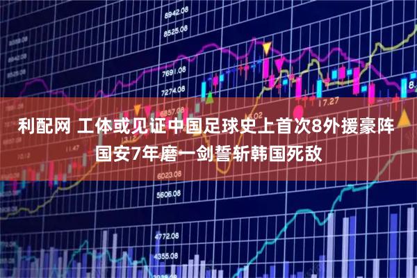利配网 工体或见证中国足球史上首次8外援豪阵 国安7年磨一剑誓斩韩国死敌