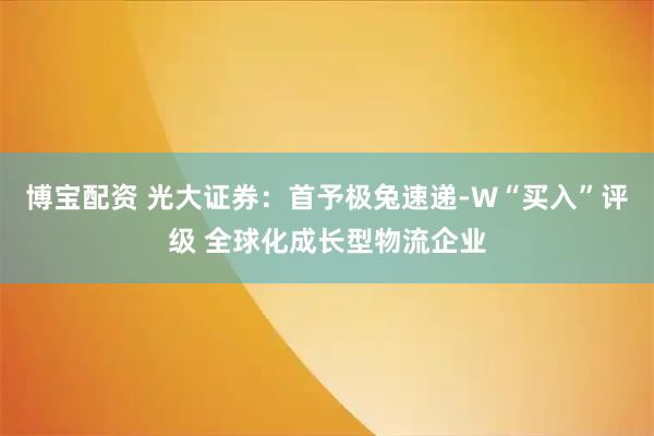 博宝配资 光大证券：首予极兔速递-W“买入”评级 全球化成长型物流企业