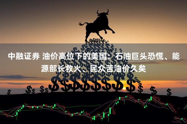中融证券 油价高位下的美国:石油巨头恐慌、能源部长救火、民众苦油价久矣