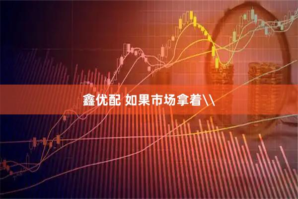 鑫优配 如果市场拿着\