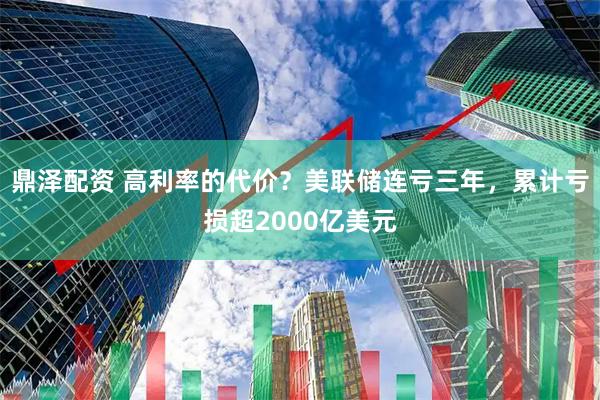 鼎泽配资 高利率的代价？美联储连亏三年，累计亏损超2000亿美元